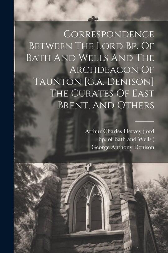 Front cover_Correspondence Between The Lord Bp. Of Bath And Wells And The Archdeacon Of Taunton [g.a. Denison] The Curates Of East Brent, And Others