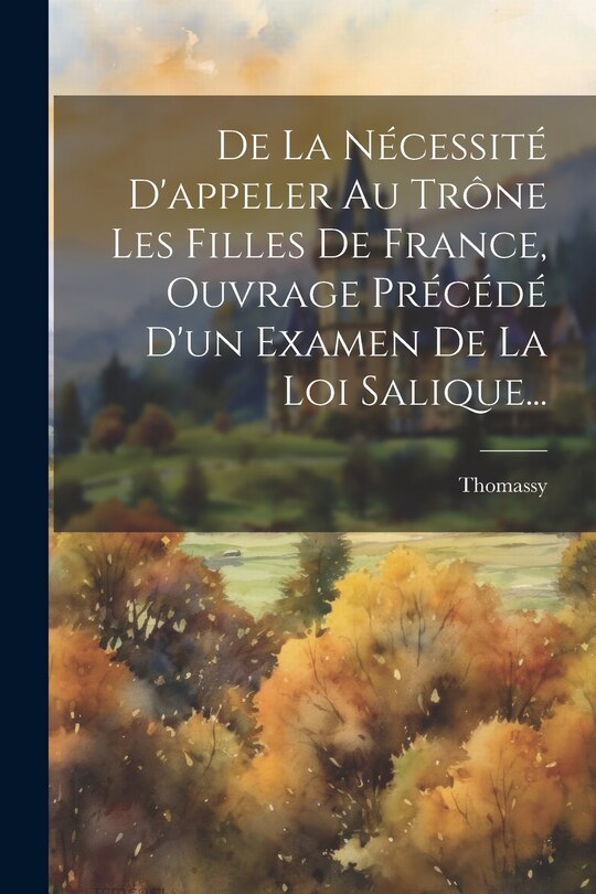 Front cover_De La Nécessité D'appeler Au Trône Les Filles De France, Ouvrage Précédé D'un Examen De La Loi Salique...