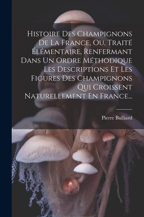 Histoire Des Champignons De La France, Ou, Traité Élémentaire, Renfermant Dans Un Ordre Méthodique Les Descriptions Et Les Figures Des Champignons Qui Croissent Naturellement En France...