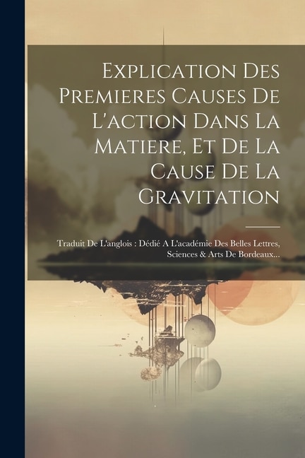 Explication Des Premieres Causes De L'action Dans La Matiere, Et De La Cause De La Gravitation: Traduit De L'anglois: Dédié A L'académie Des Belles Lettres, Sciences & Arts De Bordeaux...