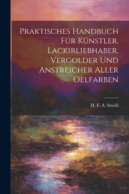 Front cover_Praktisches Handbuch Für Künstler, Lackirliebhaber, Vergolder Und Anstreicher Aller Oelfarben