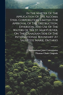 Couverture_In The Matter Of The Application Of The Algoma Steel Corporation, Limited, For Approval Of The Obstruction, Diversion, And Use Of The Waters Of The St. Marys River, On The Canadian Side Of The International Boundary At Sault Ste. Marie, Ontario
