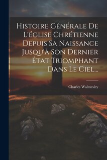 Front cover_Histoire Générale De L'église Chrétienne Depuis Sa Naissance Jusqu'à Son Dernier État Triomphant Dans Le Ciel...