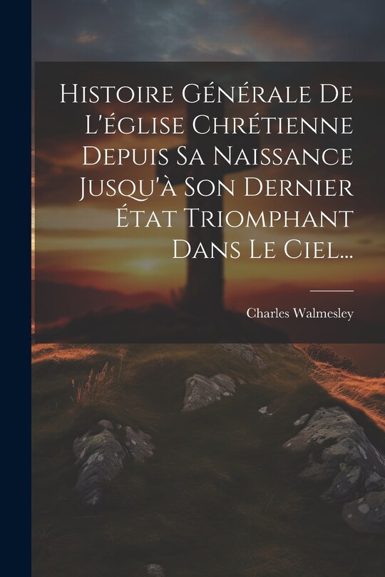 Front cover_Histoire Générale De L'église Chrétienne Depuis Sa Naissance Jusqu'à Son Dernier État Triomphant Dans Le Ciel...