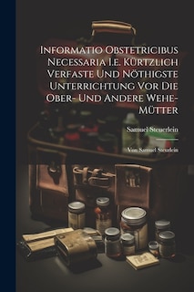 Informatio Obstetricibus Necessaria I.e. Kürtzlich Verfaste Und Nöthigste Unterrichtung Vor Die Ober- Und Andere Wehe-mütter: Von Samuel Steurlein