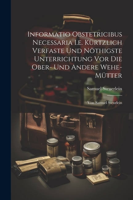 Informatio Obstetricibus Necessaria I.e. Kürtzlich Verfaste Und Nöthigste Unterrichtung Vor Die Ober- Und Andere Wehe-mütter: Von Samuel Steurlein