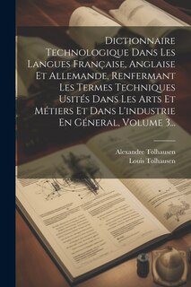 Front cover_Dictionnaire Technologique Dans Les Langues Française, Anglaise Et Allemande, Renfermant Les Termes Techniques Usités Dans Les Arts Et Métiers Et Dans L'industrie En Géneral, Volume 3...