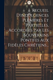 Recueil D'indulgences Plénières Et Partielles, Accordées Par Les Souverains Pontifes Aux Fidèles Chrétiens...