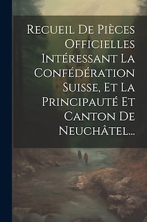 Front cover_Recueil De Pièces Officielles Intéressant La Confédération Suisse, Et La Principauté Et Canton De Neuchâtel...