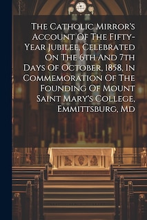 Front cover_The Catholic Mirror's Account Of The Fifty-year Jubilee, Celebrated On The 6th And 7th Days Of October, 1858, In Commemoration Of The Founding Of Mount Saint Mary's College, Emmittsburg, Md