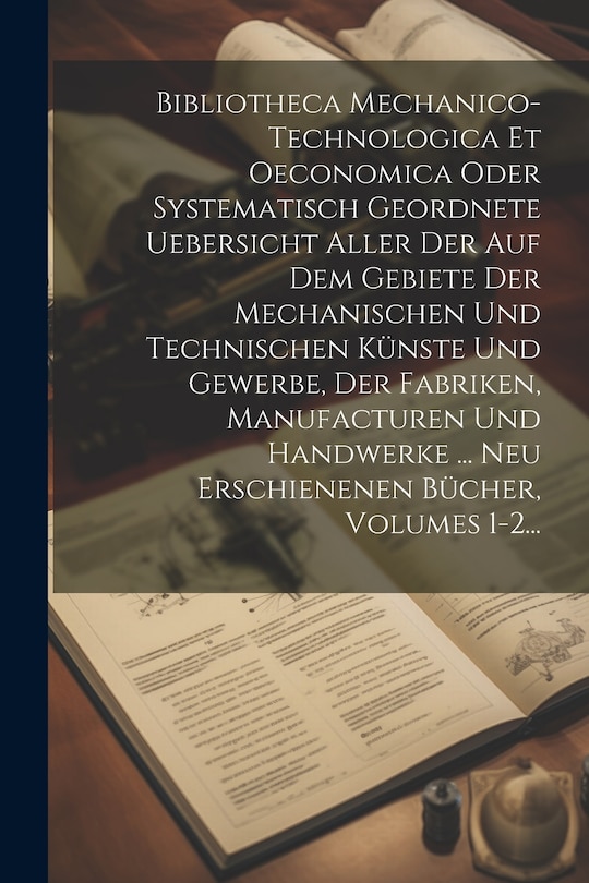 Couverture_Bibliotheca Mechanico-technologica Et Oeconomica Oder Systematisch Geordnete Uebersicht Aller Der Auf Dem Gebiete Der Mechanischen Und Technischen Künste Und Gewerbe, Der Fabriken, Manufacturen Und Handwerke ... Neu Erschienenen Bücher, Volumes 1-2...