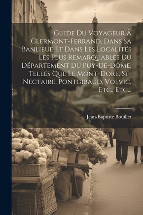 Guide Du Voyageur À Clermont-ferrand, Dans Sa Banlieue Et Dans Les Localités Les Plus Remarquables Du Département Du Puy-de-dôme, Telles Que Le Mont-dore, St-nectaire, Pontgibaud, Volvic, Etc., Etc...