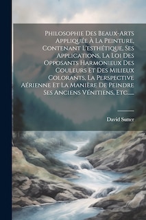 Front cover_Philosophie Des Beaux-arts Appliquée À La Peinture, Contenant L'esthétique, Ses Applications, La Loi Des Opposants Harmonieux Des Couleurs Et Des Milieux Colorants, La Perspective Aérienne Et La Manière De Peindre Ses Anciens Vénitiens, Etc......