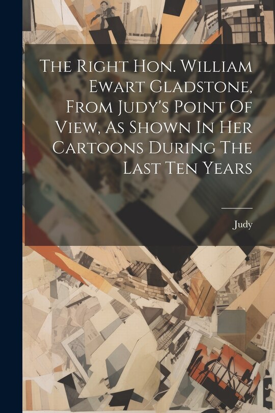 Front cover_The Right Hon. William Ewart Gladstone, From Judy's Point Of View, As Shown In Her Cartoons During The Last Ten Years