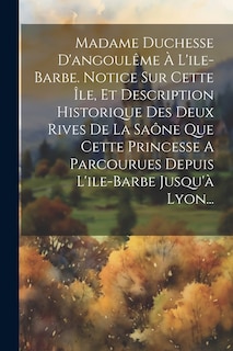 Front cover_Madame Duchesse D'angoulême À L'ile-barbe. Notice Sur Cette Île, Et Description Historique Des Deux Rives De La Saône Que Cette Princesse A Parcourues Depuis L'ile-barbe Jusqu'à Lyon...
