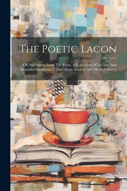 The Poetic Lacon: Or, Aphorisms From The Poets. A Collection Of Laconic And Beautiful Sentiments, Culled From Ancient And Modern Poetry