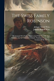 The Swiss Family Robinson: The Journal Of A Father Shipwrecked With His Wife And Children On An Uninhabited Island. Translated From The German Of M. Wiss [!]