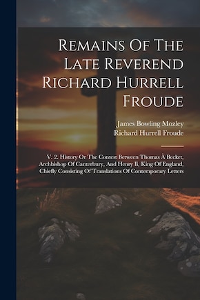 Remains Of The Late Reverend Richard Hurrell Froude: V. 2. History Or The Contest Between Thomas À Becket, Archbishop Of Canterbury, And Henry Ii, King Of England, Chiefly Consisting Of Translations Of Contemporary Letters