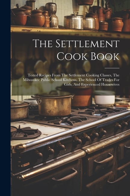 The Settlement Cook Book: Tested Recipes From The Settlement Cooking Classes, The Milwaukee Public School Kitchens, The School Of Trades For Girls, And Experienced Housewives