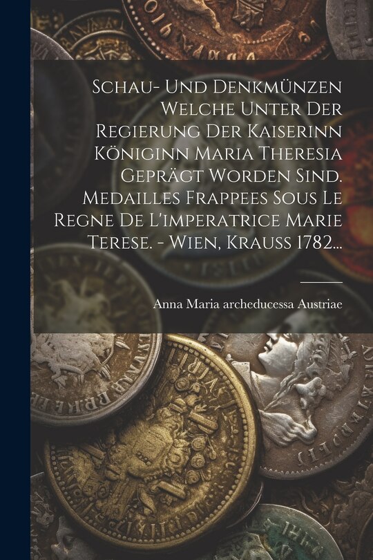 Front cover_Schau- Und Denkmünzen Welche Unter Der Regierung Der Kaiserinn Königinn Maria Theresia Geprägt Worden Sind. Medailles Frappees Sous Le Regne De L'imperatrice Marie Terese. - Wien, Krauß 1782...