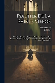 Psautier De La Sainte Vierge: Distribué Pour Tous Les Jours De La Semaine, Avec Des Exercices De Piété, Les Vêpres Et Complies Du Dimanche, Et Fêtes De L'année...