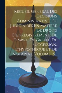 Front cover_Recueil Général Des Décisions Administratives Et Judiciaires En Matière De Droits D'enregistrement, De Timbre, De Greffe, De Succession, D'hypothèque Et De Notariat, Volume 15...