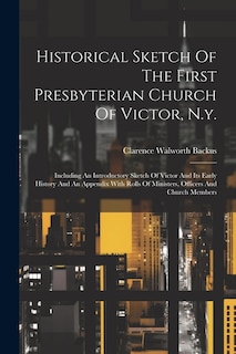 Historical Sketch Of The First Presbyterian Church Of Victor, N.y.: Including An Introductory Sketch Of Victor And Its Early History And An Appendix With Rolls Of Ministers, Officers And Church Members