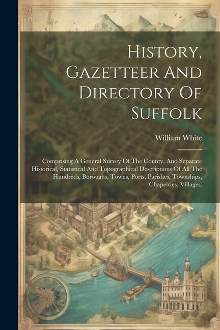 History, Gazetteer And Directory Of Suffolk: Comprising A General Survey Of The County, And Separate Historical, Statistical And Topographical Descriptions Of All The Hundreds, Boroughs, Towns, Ports, Parishes, Townships, Chapelries, Villages,