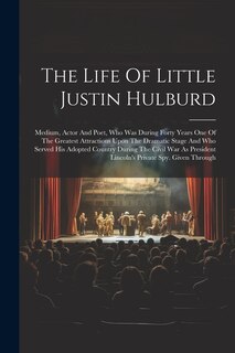 The Life Of Little Justin Hulburd: Medium, Actor And Poet, Who Was During Forty Years One Of The Greatest Attractions Upon The Dramatic Stage And Who Served His Adopted Country During The Civil War As President Lincoln's Private Spy. Given Through