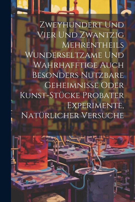 Front cover_Zweyhundert Und Vier Und Zwantzig Mehrentheils Wunderseltzame Und Wahrhafftige Auch Besonders Nutzbare Geheimnisse Oder Kunst-stücke Probater Experimente, Natürlicher Versuche