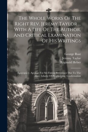 The Whole Works Of The Right Rev. Jeremy Taylor ... With A Life Of The Author, And Critical Examination Of His Writings: Episcopacy. Apology For Set Forms. Reverence Due To The Alter. Liberty Of Prophesying. Confirmation