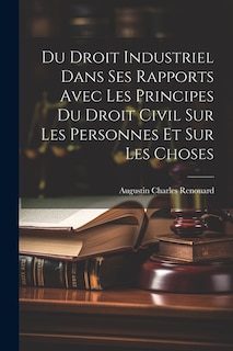 Du Droit Industriel Dans Ses Rapports Avec Les Principes Du Droit Civil Sur Les Personnes Et Sur Les Choses