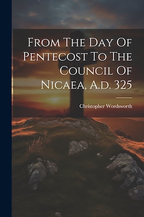 From The Day Of Pentecost To The Council Of Nicaea, A.d. 325