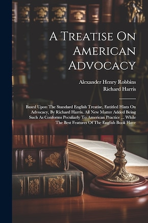 A Treatise On American Advocacy: Based Upon The Standard English Treatise, Entitled Hints On Advocacy, By Richard Harris. All New Matter Added Being Such As Conforms Peculiarly To American Practice ... While The Best Features Of The English Book Have