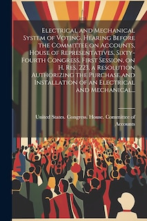 Front cover_Electrical and Mechanical System of Voting. Hearing Before the Committee on Accounts, House of Representatives, Sixty-fourth Congress, First Session, on H. Res. 223, a Resolution Authorizing the Purchase and Installation of an Electrical and Mechanical...