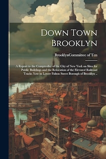 Couverture_Down Town Brooklyn; a Report to the Comptroller of the City of New York on Sites for Public Buildings and the Relocation of the Elevated Railroad Tracks Now in Lower Fulton Street Borough of Brooklyn ..