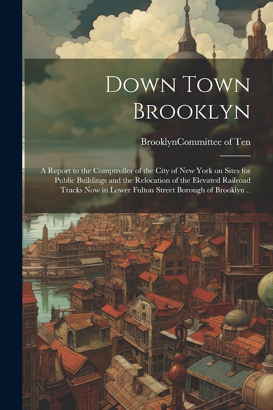 Couverture_Down Town Brooklyn; a Report to the Comptroller of the City of New York on Sites for Public Buildings and the Relocation of the Elevated Railroad Tracks Now in Lower Fulton Street Borough of Brooklyn ..
