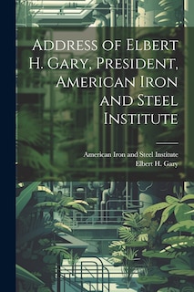 Front cover_Address of Elbert H. Gary, President, American Iron and Steel Institute