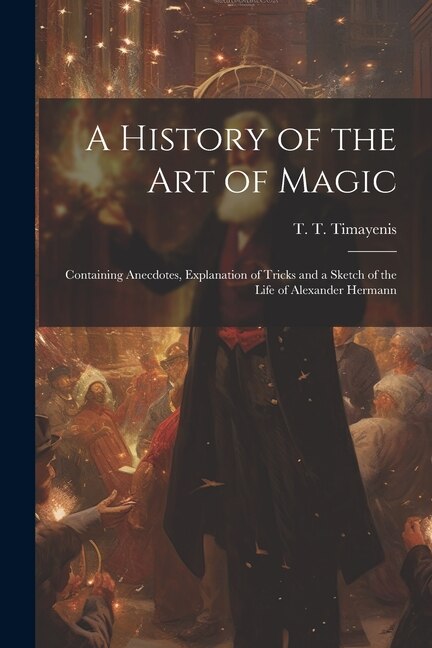 A History of the Art of Magic: Containing Anecdotes, Explanation of Tricks and a Sketch of the Life of Alexander Hermann