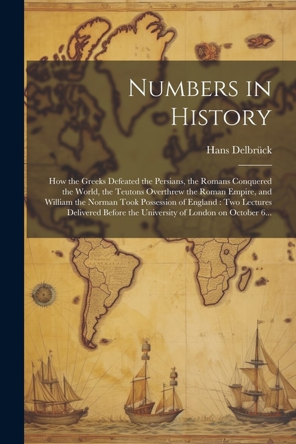 Numbers in History: How the Greeks Defeated the Persians, the Romans Conquered the World, the Teutons Overthrew the Roman Empire, and William the Norman Took Possession of England: Two Lectures Delivered Before the University of London on October 6...