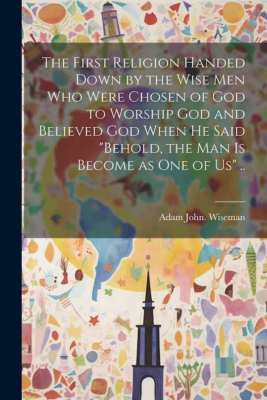 Front cover_The First Religion Handed Down by the Wise Men Who Were Chosen of God to Worship God and Believed God When He Said Behold, the Man is Become as One of Us ..
