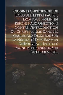 Front cover_Origines chrétiennes de la Gaule, lettres au R.P. Dom Paul Piolin en réponse aux objections contre l'introduction du Christianisme dans les Gaules aux deuxième sur la nécessité d'un examen de l'ouvrage intitulé monuments inédits sur l'Apostolat de...