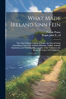 Front cover_What Made Ireland Sinn Fein; the Chief Political Content of Pearse, the Gael of Gaels; Something of MacNeill, Ireland's Historian, Griffith, Ireland's Statistician, and The O'Rahilly, a Leader of the Volunteers; the Result of a Year's (1919) Study In...