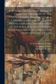 Front cover_Fur Seals Protection. Message From the President of the United States Transmitting a Convention Looking to the Protection and Preservation of Fur Seals and Sea Otters in a Certain Defined Zone of the North Pacific Ocean