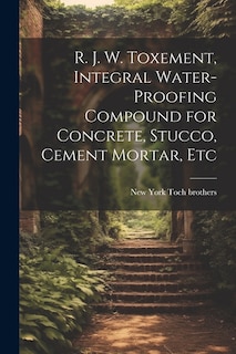 Couverture_R. J. W. Toxement, Integral Water-proofing Compound for Concrete, Stucco, Cement Mortar, Etc