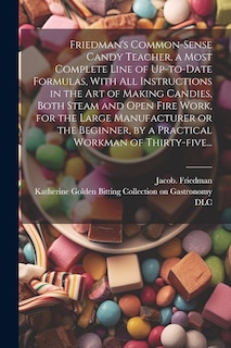 Couverture_Friedman's Common-sense Candy Teacher, a Most Complete Line of Up-to-date Formulas, With All Instructions in the Art of Making Candies, Both Steam and Open Fire Work, for the Large Manufacturer or the Beginner, by a Practical Workman of Thirty-five...