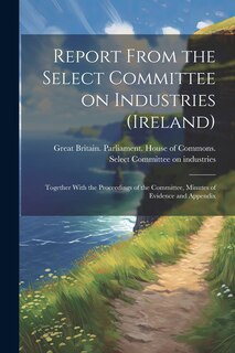 Couverture_Report From the Select Committee on Industries (Ireland); Together With the Proceedings of the Committee, Minutes of Evidence and Appendix