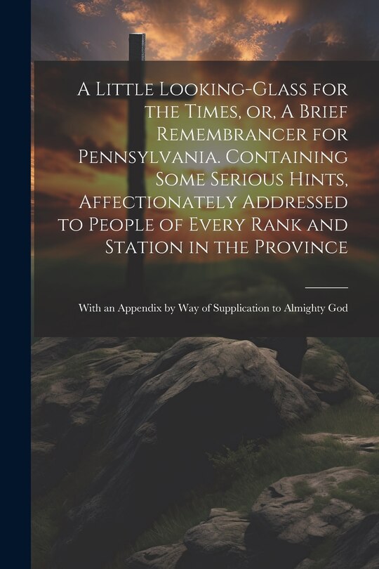 Front cover_A Little Looking-glass for the Times, or, A Brief Remembrancer for Pennsylvania. Containing Some Serious Hints, Affectionately Addressed to People of Every Rank and Station in the Province