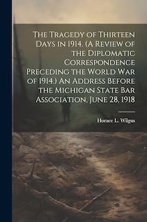 Front cover_The Tragedy of Thirteen Days in 1914. (A Review of the Diplomatic Correspondence Preceding the World War of 1914.) An Address Before the Michigan State Bar Association, June 28, 1918