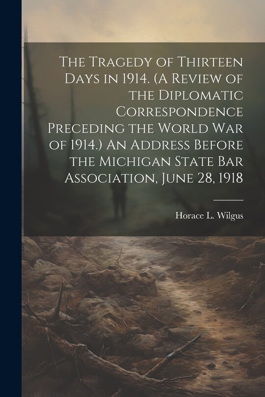 Front cover_The Tragedy of Thirteen Days in 1914. (A Review of the Diplomatic Correspondence Preceding the World War of 1914.) An Address Before the Michigan State Bar Association, June 28, 1918